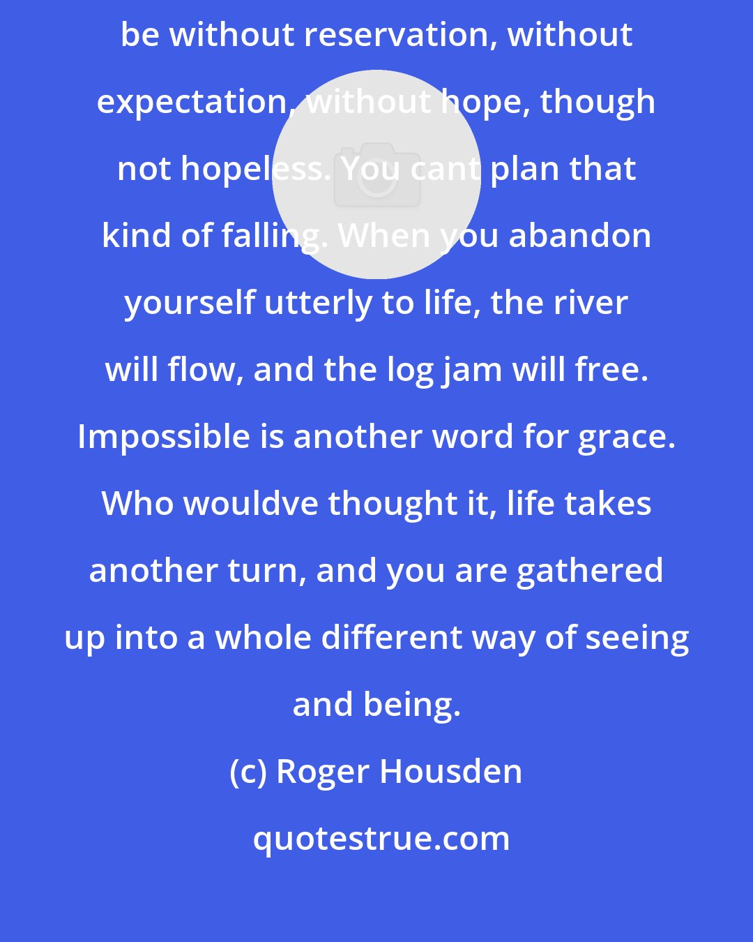 Roger Housden: When we fall utterly, something gathers us up. But our falling must be without reservation, without expectation, without hope, though not hopeless. You cant plan that kind of falling. When you abandon yourself utterly to life, the river will flow, and the log jam will free. Impossible is another word for grace. Who wouldve thought it, life takes another turn, and you are gathered up into a whole different way of seeing and being.