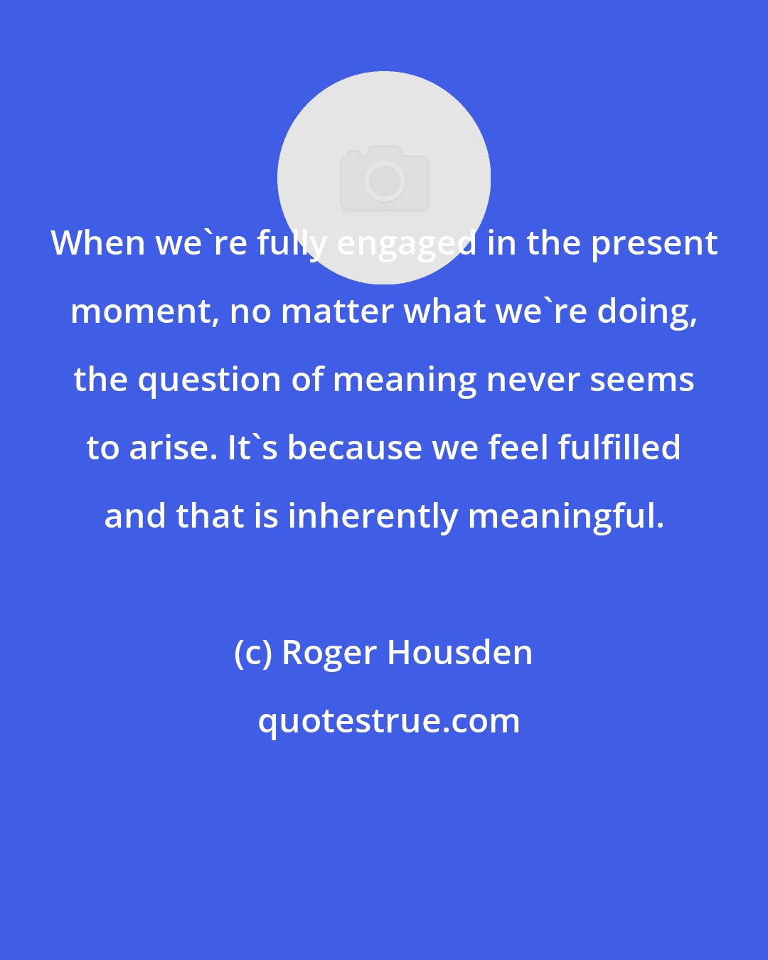 Roger Housden: When we're fully engaged in the present moment, no matter what we're doing, the question of meaning never seems to arise. It's because we feel fulfilled and that is inherently meaningful.