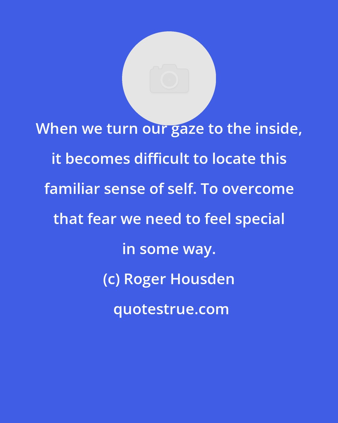 Roger Housden: When we turn our gaze to the inside, it becomes difficult to locate this familiar sense of self. To overcome that fear we need to feel special in some way.