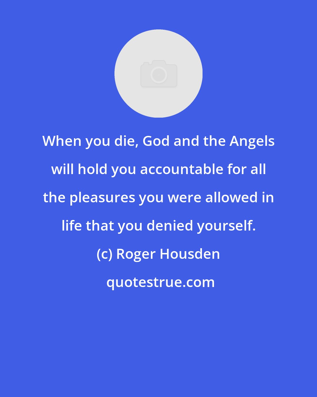 Roger Housden: When you die, God and the Angels will hold you accountable for all the pleasures you were allowed in life that you denied yourself.