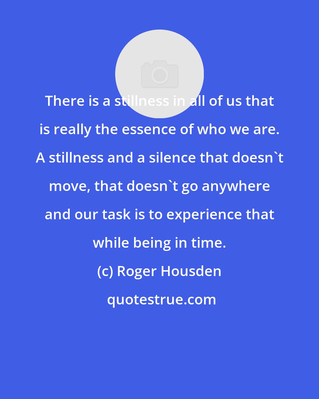 Roger Housden: There is a stillness in all of us that is really the essence of who we are. A stillness and a silence that doesn't move, that doesn't go anywhere and our task is to experience that while being in time.