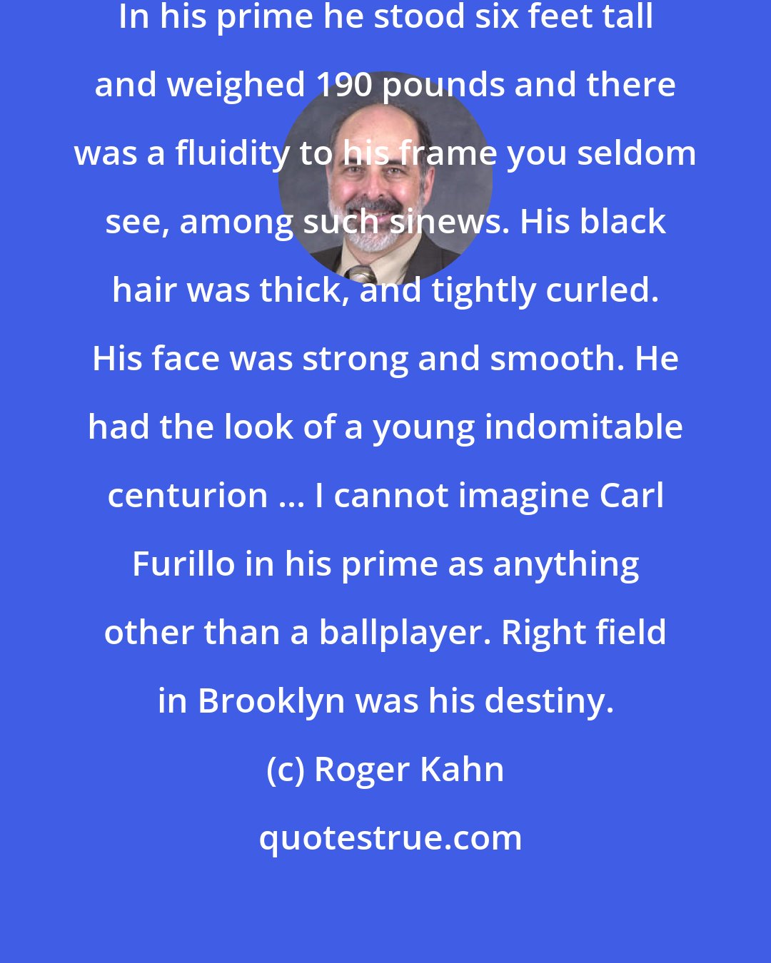 Roger Kahn: Carl Furillo was pure ballplayer. In his prime he stood six feet tall and weighed 190 pounds and there was a fluidity to his frame you seldom see, among such sinews. His black hair was thick, and tightly curled. His face was strong and smooth. He had the look of a young indomitable centurion ... I cannot imagine Carl Furillo in his prime as anything other than a ballplayer. Right field in Brooklyn was his destiny.