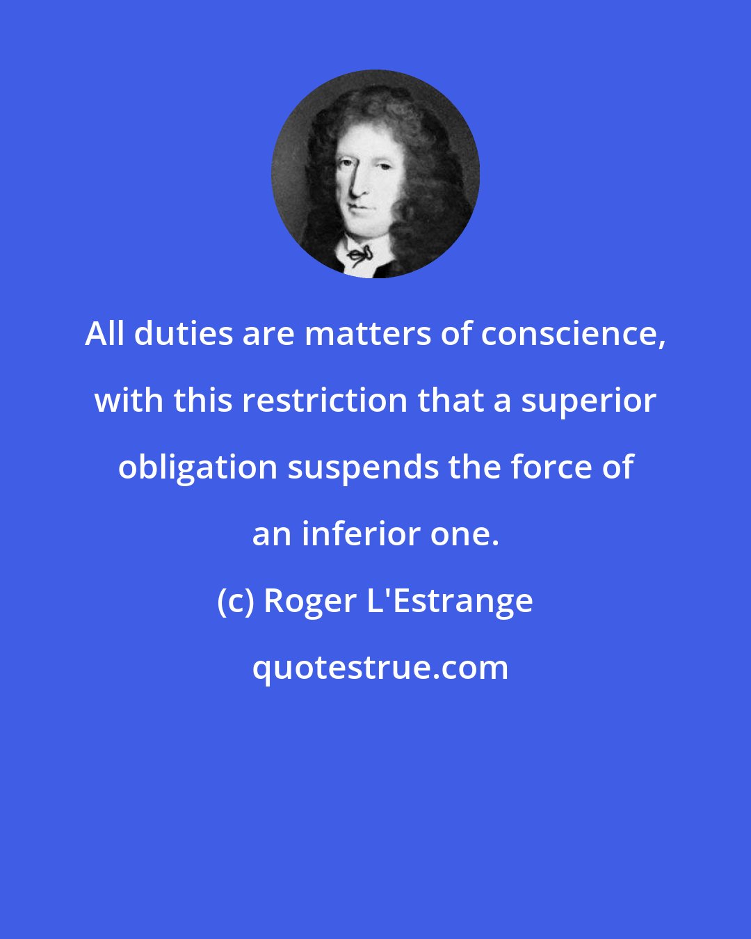 Roger L'Estrange: All duties are matters of conscience, with this restriction that a superior obligation suspends the force of an inferior one.