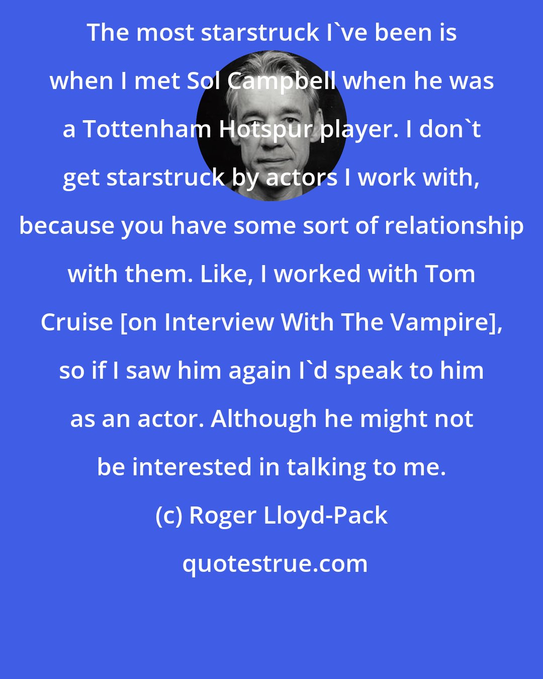 Roger Lloyd-Pack: The most starstruck I've been is when I met Sol Campbell when he was a Tottenham Hotspur player. I don't get starstruck by actors I work with, because you have some sort of relationship with them. Like, I worked with Tom Cruise [on Interview With The Vampire], so if I saw him again I'd speak to him as an actor. Although he might not be interested in talking to me.