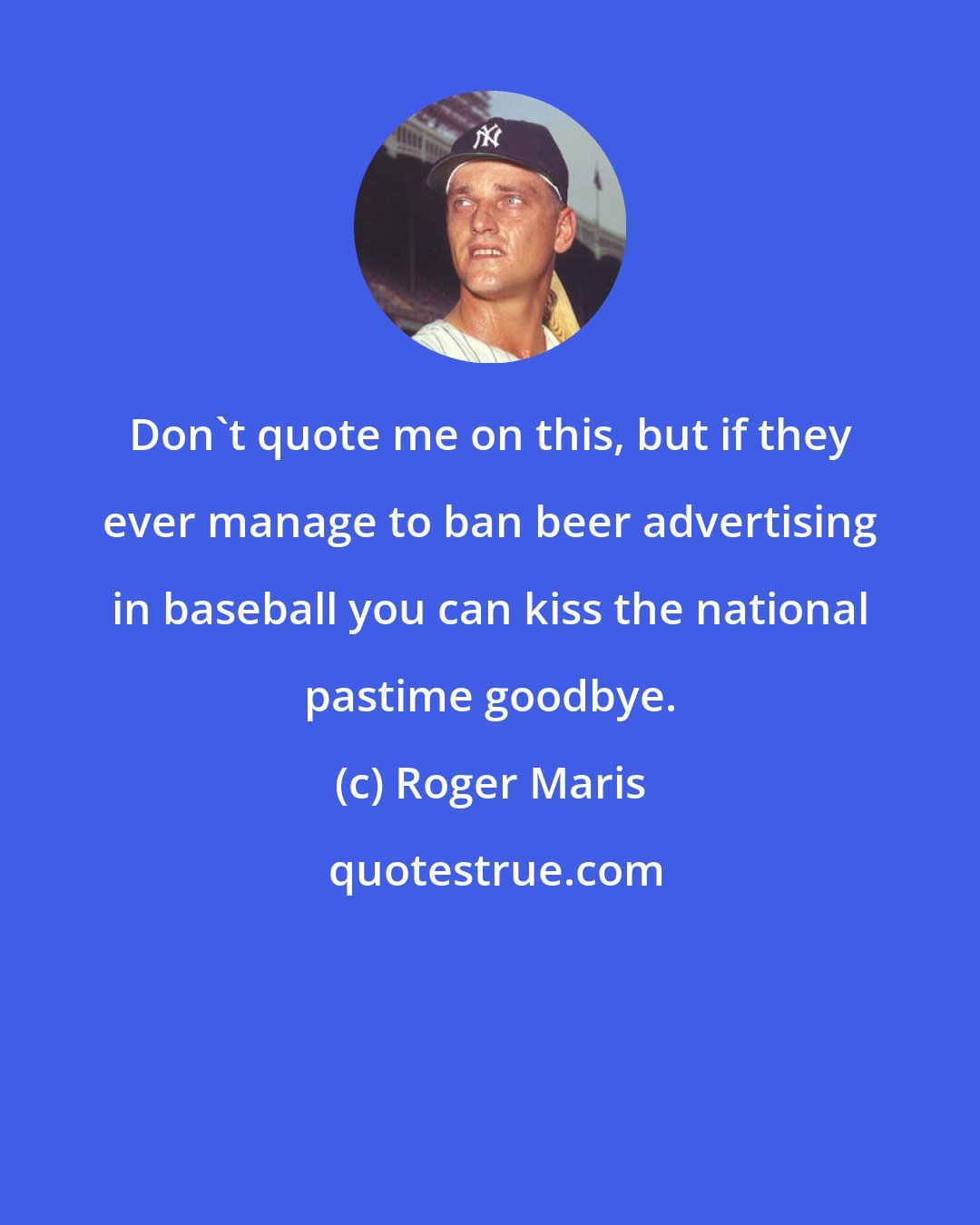 Roger Maris: Don't quote me on this, but if they ever manage to ban beer advertising in baseball you can kiss the national pastime goodbye.