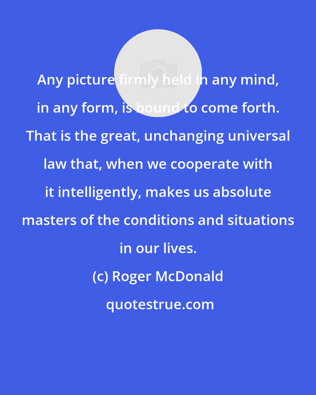 Roger McDonald: Any picture firmly held in any mind, in any form, is bound to come forth. That is the great, unchanging universal law that, when we cooperate with it intelligently, makes us absolute masters of the conditions and situations in our lives.