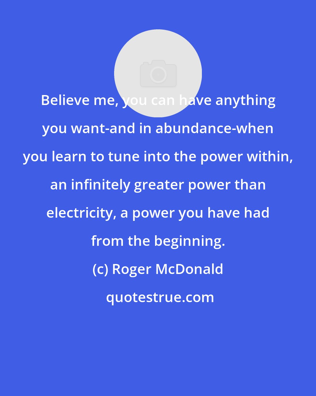 Roger McDonald: Believe me, you can have anything you want-and in abundance-when you learn to tune into the power within, an infinitely greater power than electricity, a power you have had from the beginning.