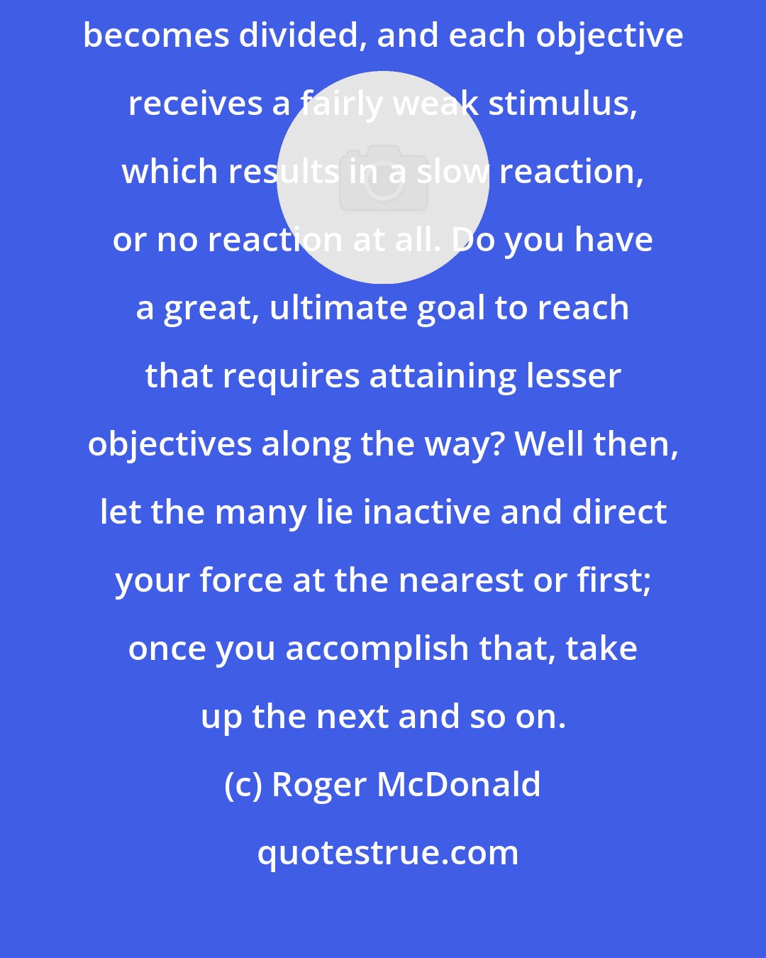 Roger McDonald: So you can see that if you direct that force at several objectives, it becomes divided, and each objective receives a fairly weak stimulus, which results in a slow reaction, or no reaction at all. Do you have a great, ultimate goal to reach that requires attaining lesser objectives along the way? Well then, let the many lie inactive and direct your force at the nearest or first; once you accomplish that, take up the next and so on.