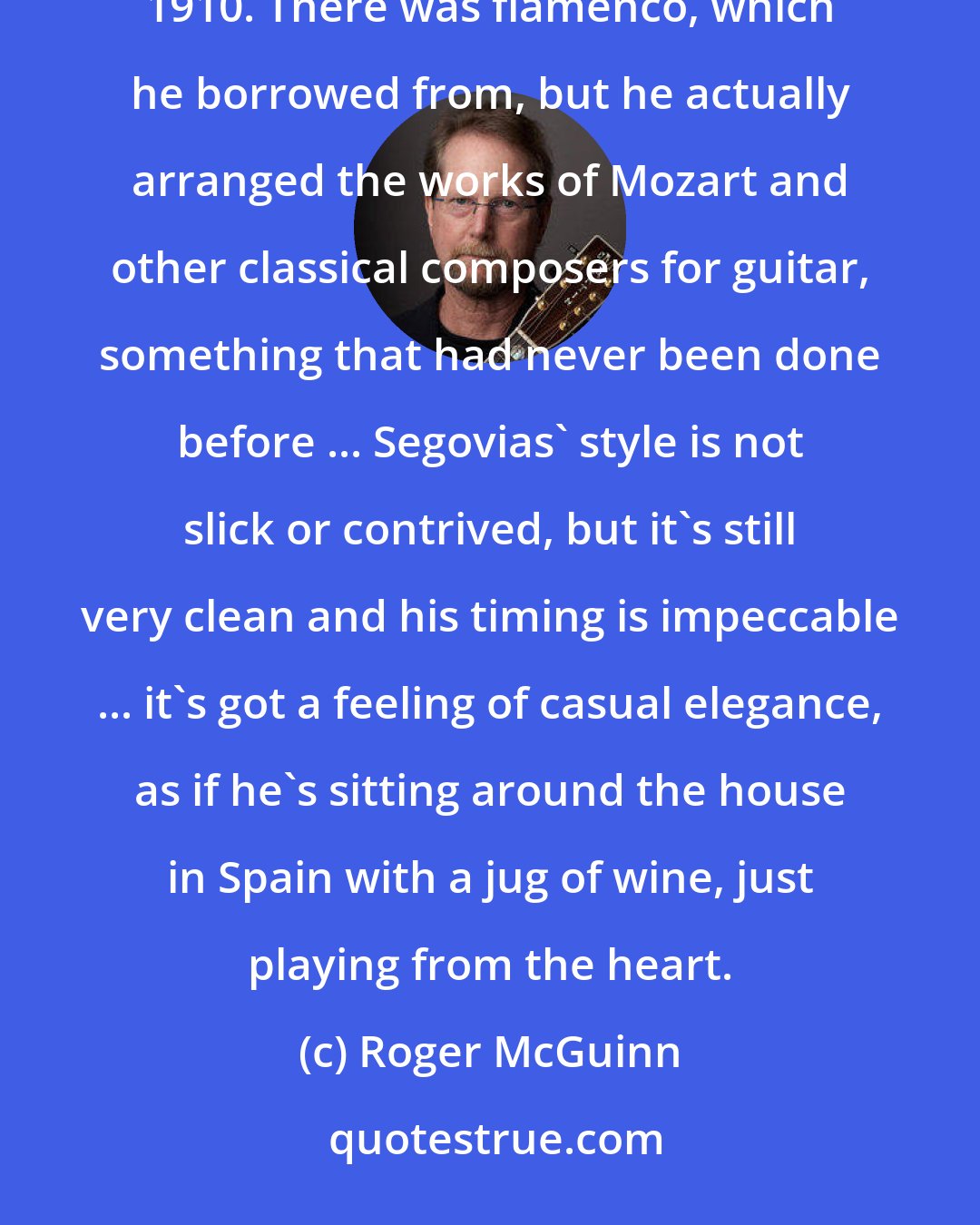 Roger McGuinn: ... Andres Segovia literally created the genre of classical guitar, which hadn't existed before around 1910. There was flamenco, which he borrowed from, but he actually arranged the works of Mozart and other classical composers for guitar, something that had never been done before ... Segovias' style is not slick or contrived, but it's still very clean and his timing is impeccable ... it's got a feeling of casual elegance, as if he's sitting around the house in Spain with a jug of wine, just playing from the heart.