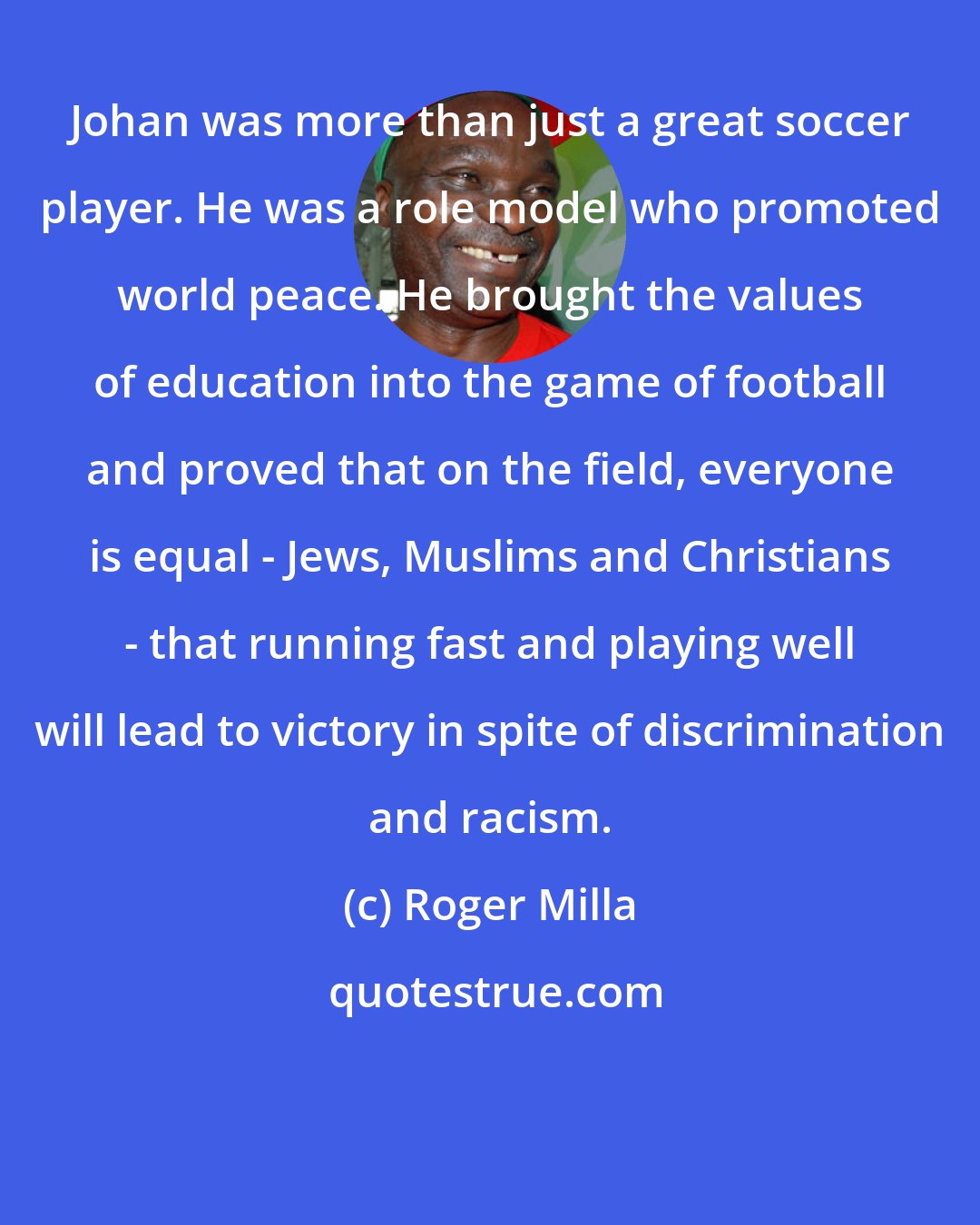 Roger Milla: Johan was more than just a great soccer player. He was a role model who promoted world peace. He brought the values of education into the game of football and proved that on the field, everyone is equal - Jews, Muslims and Christians - that running fast and playing well will lead to victory in spite of discrimination and racism.