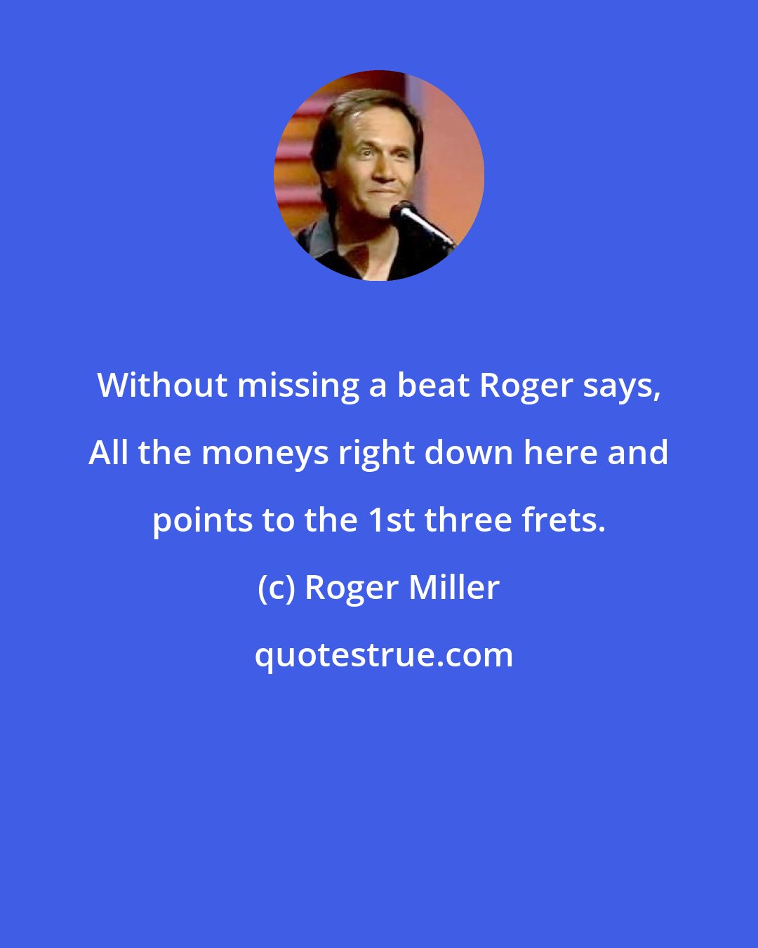 Roger Miller: Without missing a beat Roger says, All the moneys right down here and points to the 1st three frets.