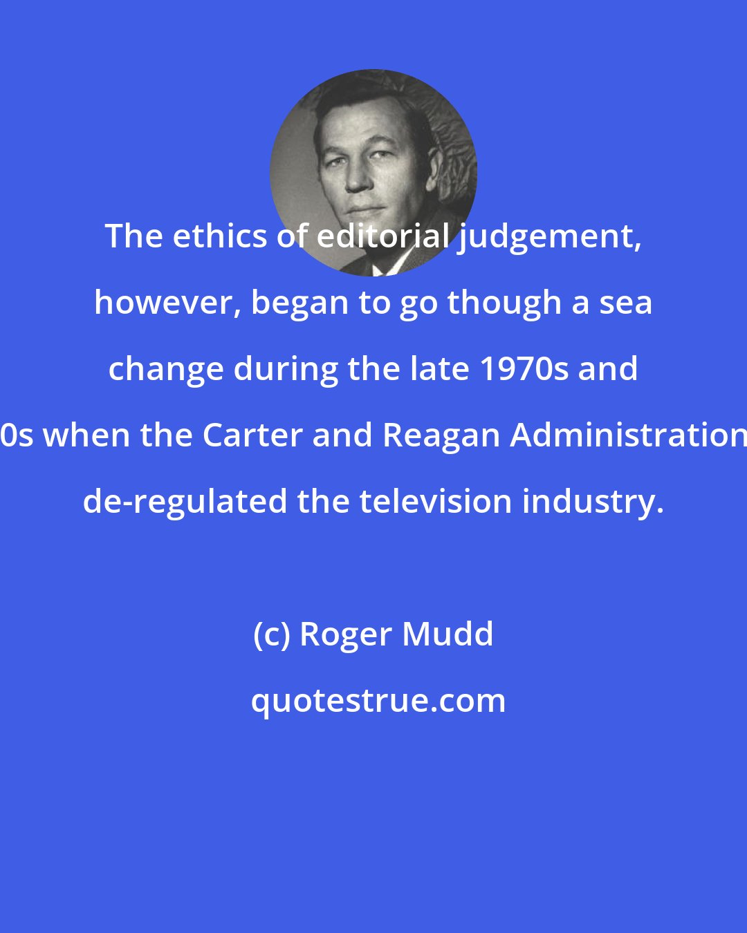 Roger Mudd: The ethics of editorial judgement, however, began to go though a sea change during the late 1970s and 80s when the Carter and Reagan Administrations de-regulated the television industry.