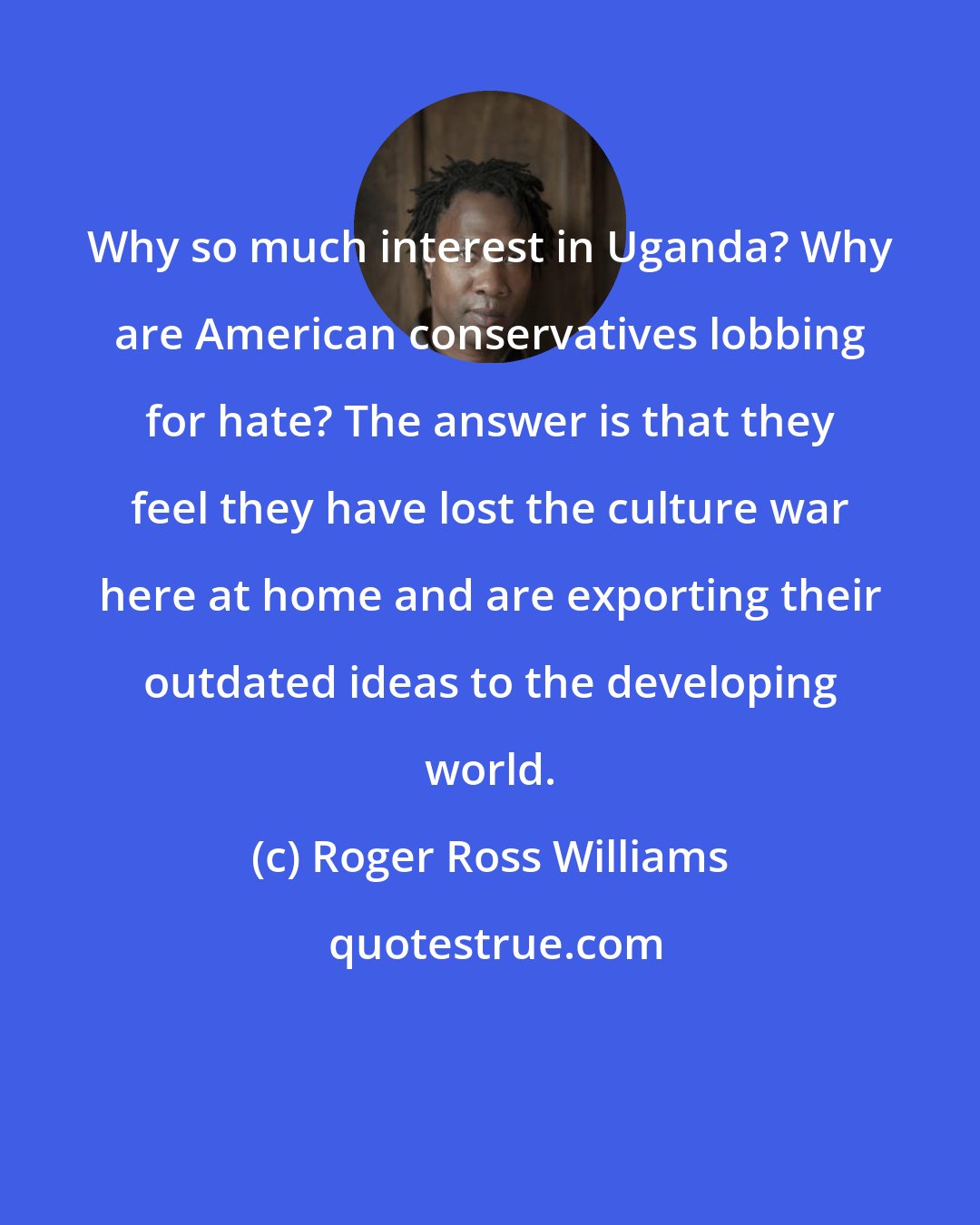 Roger Ross Williams: Why so much interest in Uganda? Why are American conservatives lobbing for hate? The answer is that they feel they have lost the culture war here at home and are exporting their outdated ideas to the developing world.