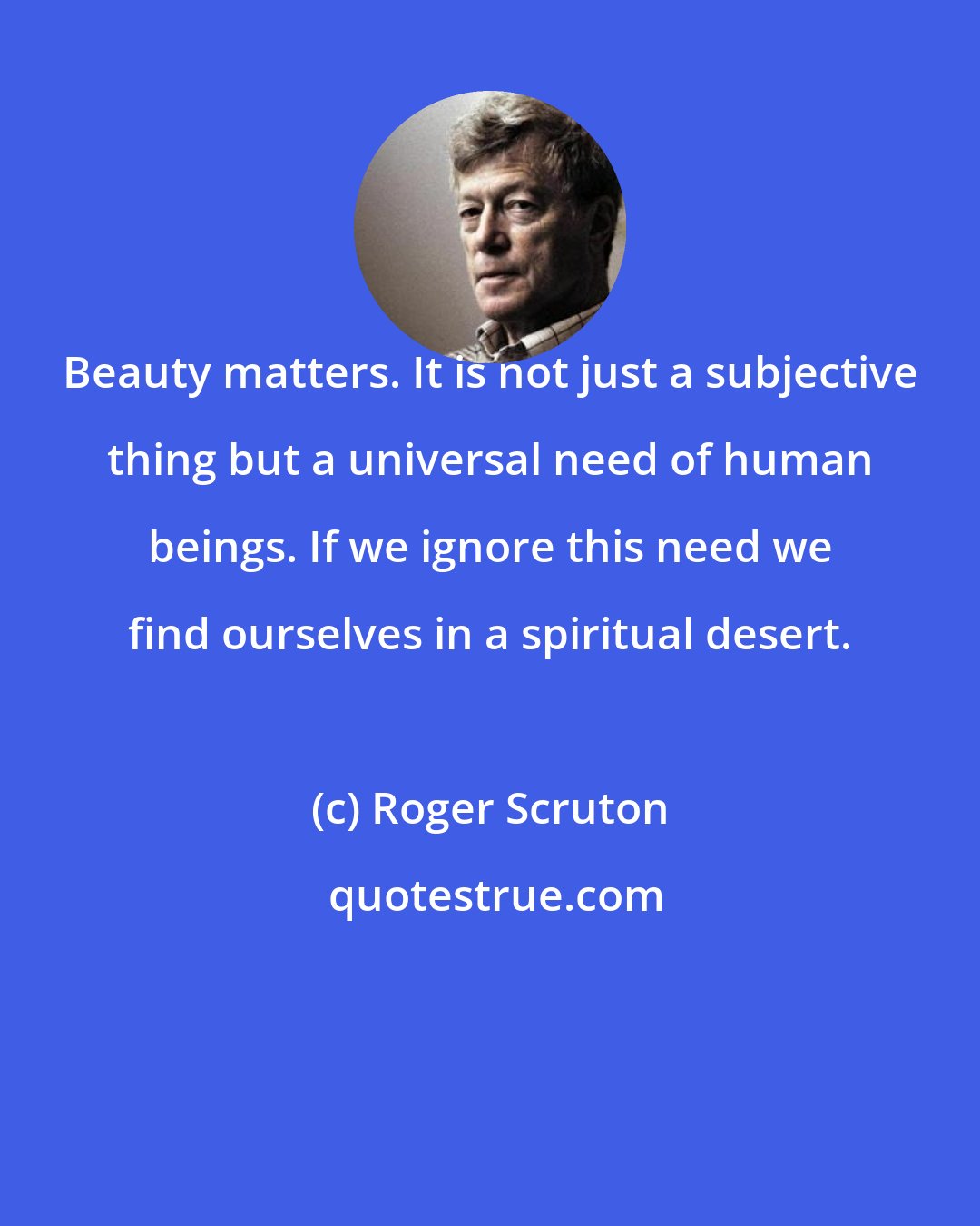 Roger Scruton: Beauty matters. It is not just a subjective thing but a universal need of human beings. If we ignore this need we find ourselves in a spiritual desert.