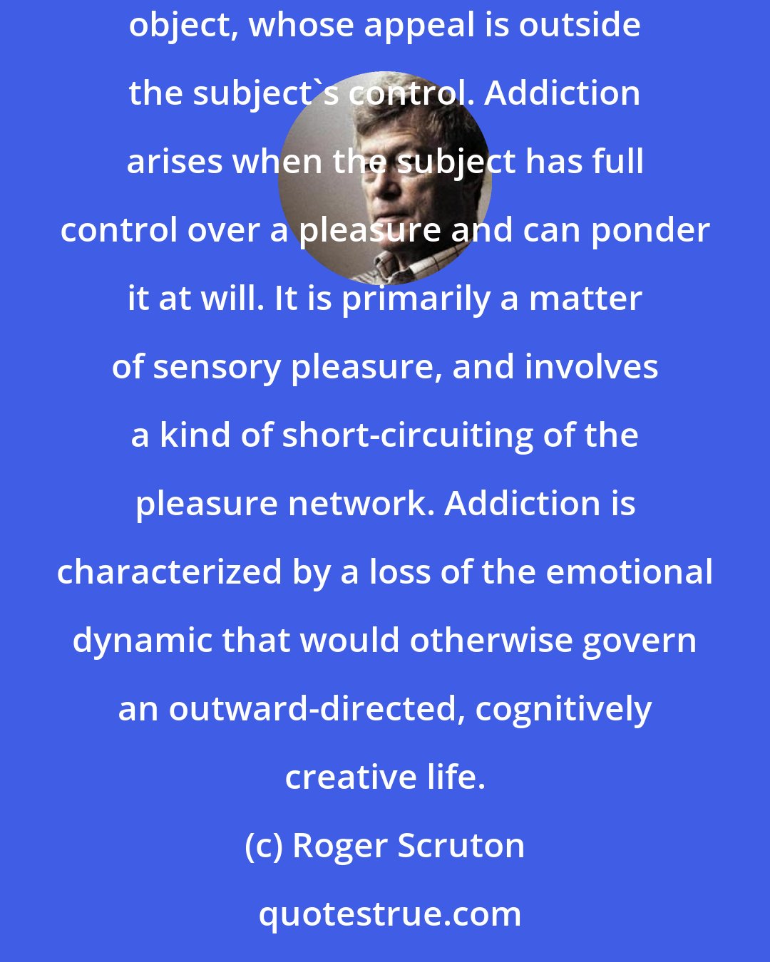 Roger Scruton: Cognitive states of mind are seldom addictive, since they depend upon exploration of the world, and the individual encounter with the individual object, whose appeal is outside the subject's control. Addiction arises when the subject has full control over a pleasure and can ponder it at will. It is primarily a matter of sensory pleasure, and involves a kind of short-circuiting of the pleasure network. Addiction is characterized by a loss of the emotional dynamic that would otherwise govern an outward-directed, cognitively creative life.