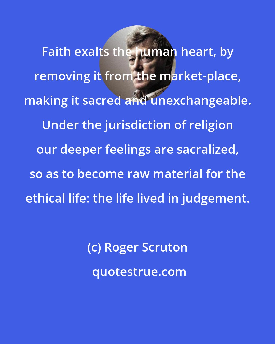 Roger Scruton: Faith exalts the human heart, by removing it from the market-place, making it sacred and unexchangeable. Under the jurisdiction of religion our deeper feelings are sacralized, so as to become raw material for the ethical life: the life lived in judgement.