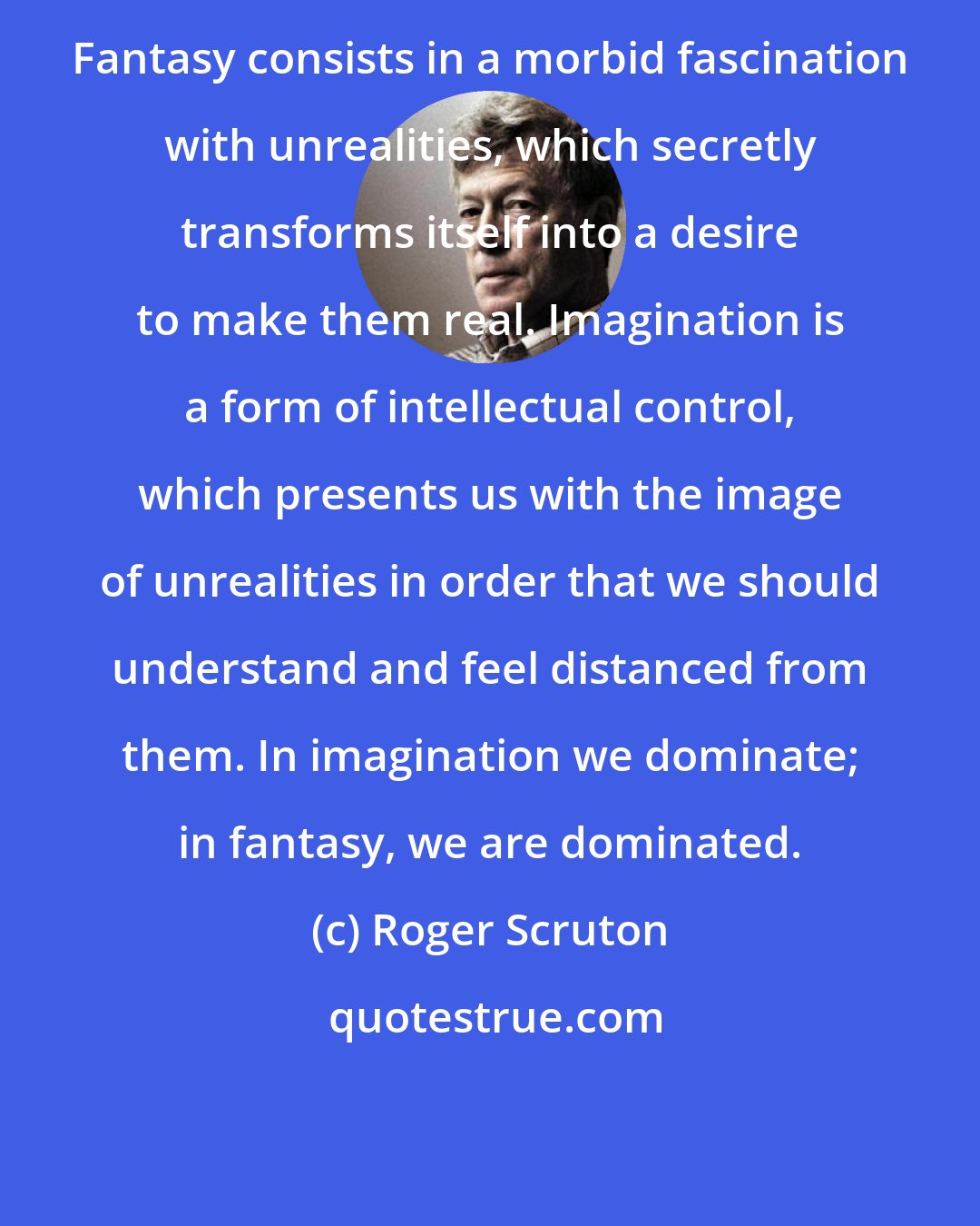 Roger Scruton: Fantasy consists in a morbid fascination with unrealities, which secretly transforms itself into a desire to make them real. Imagination is a form of intellectual control, which presents us with the image of unrealities in order that we should understand and feel distanced from them. In imagination we dominate; in fantasy, we are dominated.