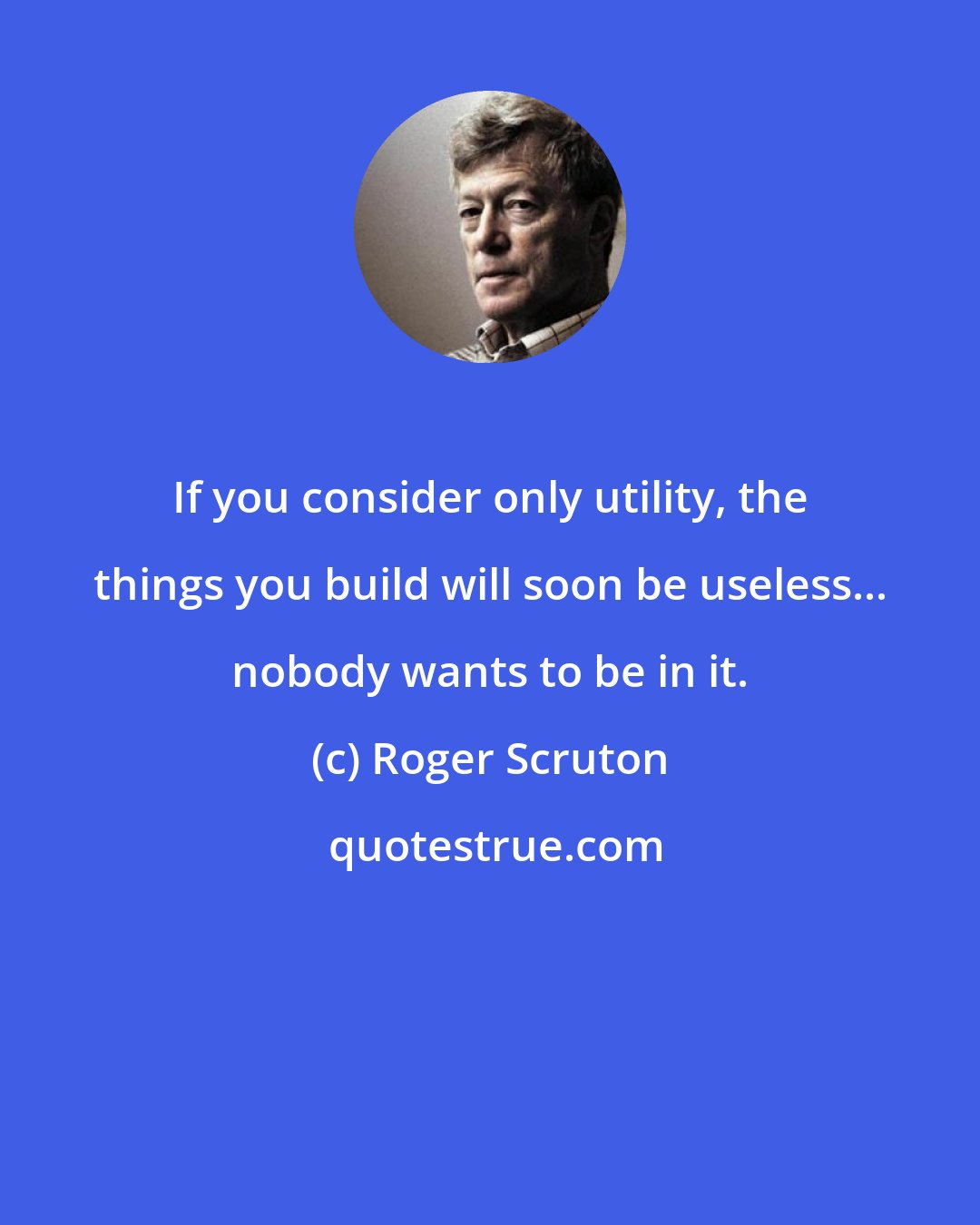 Roger Scruton: If you consider only utility, the things you build will soon be useless... nobody wants to be in it.