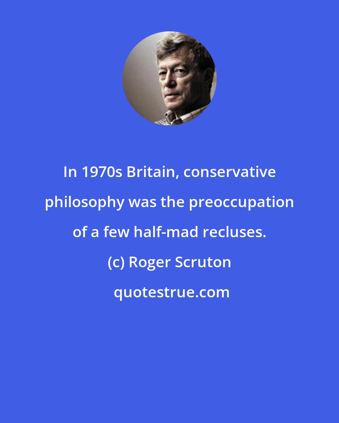 Roger Scruton: In 1970s Britain, conservative philosophy was the preoccupation of a few half-mad recluses.