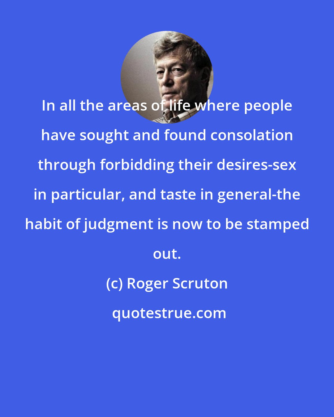 Roger Scruton: In all the areas of life where people have sought and found consolation through forbidding their desires-sex in particular, and taste in general-the habit of judgment is now to be stamped out.