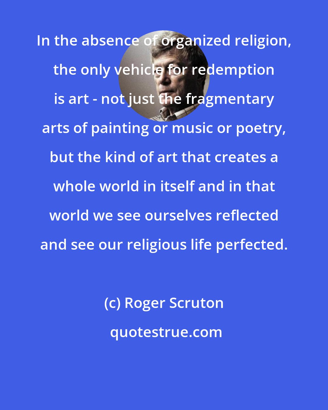 Roger Scruton: In the absence of organized religion, the only vehicle for redemption is art - not just the fragmentary arts of painting or music or poetry, but the kind of art that creates a whole world in itself and in that world we see ourselves reflected and see our religious life perfected.