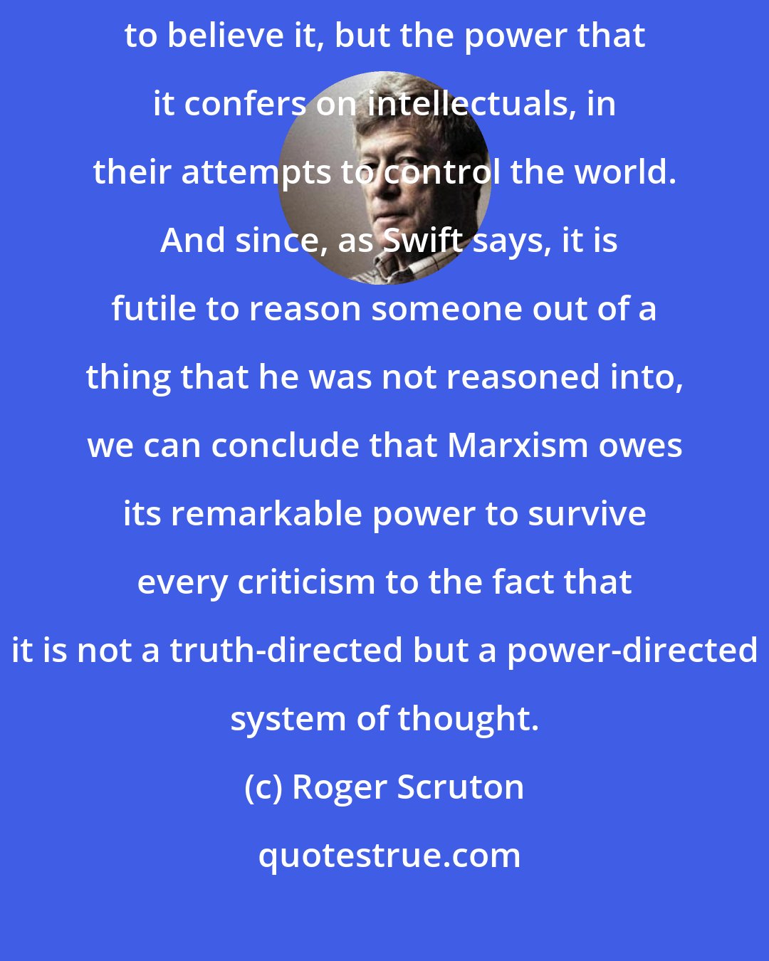 Roger Scruton: It is not the truth of Marxism that explains the willingness of intellectuals to believe it, but the power that it confers on intellectuals, in their attempts to control the world.  And since, as Swift says, it is futile to reason someone out of a thing that he was not reasoned into, we can conclude that Marxism owes its remarkable power to survive every criticism to the fact that it is not a truth-directed but a power-directed system of thought.