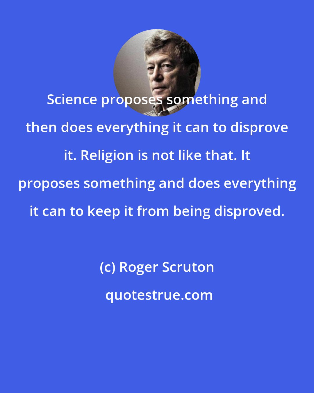 Roger Scruton: Science proposes something and then does everything it can to disprove it. Religion is not like that. It proposes something and does everything it can to keep it from being disproved.