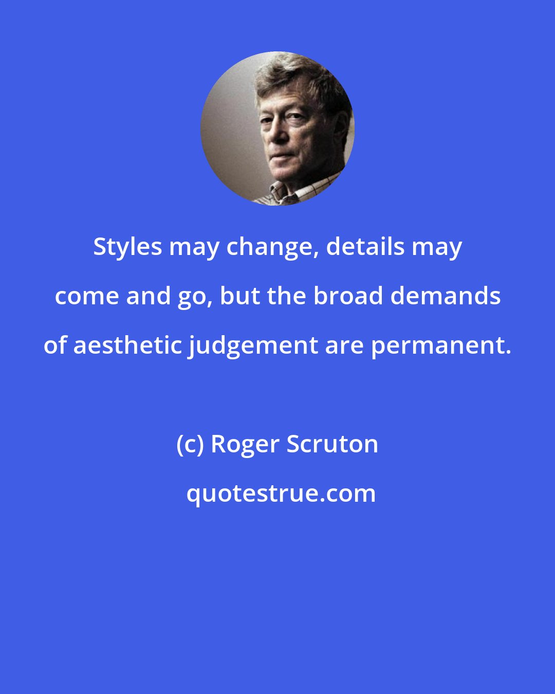 Roger Scruton: Styles may change, details may come and go, but the broad demands of aesthetic judgement are permanent.