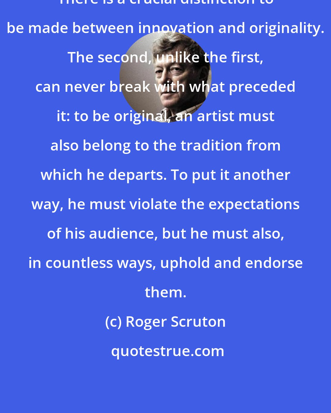 Roger Scruton: There is a crucial distinction to be made between innovation and originality. The second, unlike the first, can never break with what preceded it: to be original, an artist must also belong to the tradition from which he departs. To put it another way, he must violate the expectations of his audience, but he must also, in countless ways, uphold and endorse them.