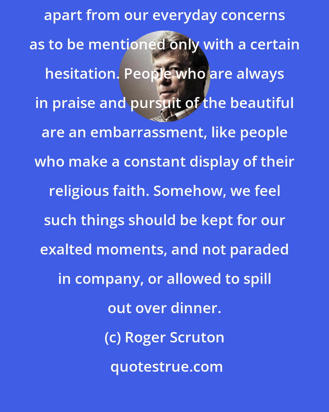 Roger Scruton: To speak of beauty is to enter another and more exalted realm-a realm sufficiently apart from our everyday concerns as to be mentioned only with a certain hesitation. People who are always in praise and pursuit of the beautiful are an embarrassment, like people who make a constant display of their religious faith. Somehow, we feel such things should be kept for our exalted moments, and not paraded in company, or allowed to spill out over dinner.