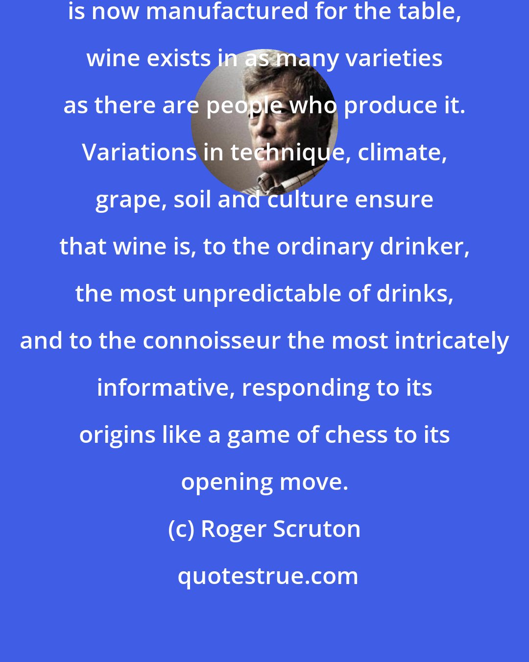 Roger Scruton: Unlike every other product that is now manufactured for the table, wine exists in as many varieties as there are people who produce it. Variations in technique, climate, grape, soil and culture ensure that wine is, to the ordinary drinker, the most unpredictable of drinks, and to the connoisseur the most intricately informative, responding to its origins like a game of chess to its opening move.