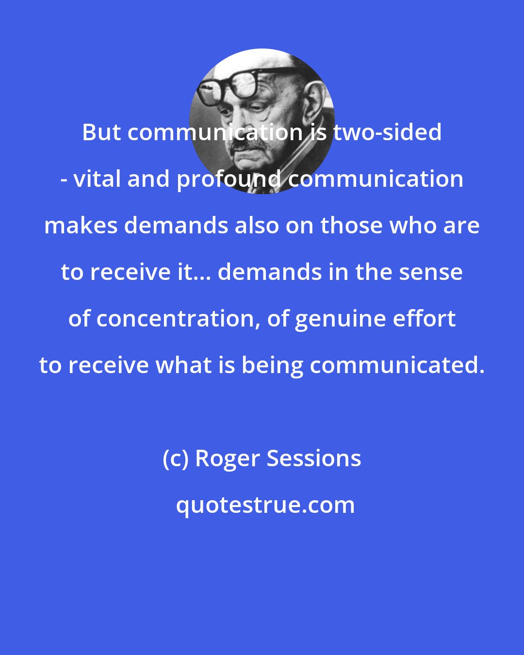 Roger Sessions: But communication is two-sided - vital and profound communication makes demands also on those who are to receive it... demands in the sense of concentration, of genuine effort to receive what is being communicated.