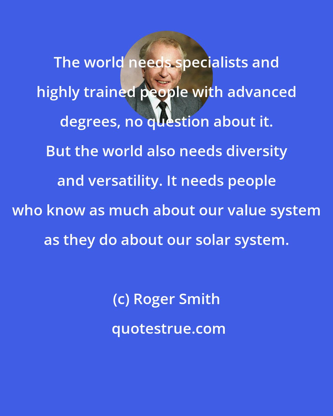 Roger Smith: The world needs specialists and highly trained people with advanced degrees, no question about it. But the world also needs diversity and versatility. It needs people who know as much about our value system as they do about our solar system.