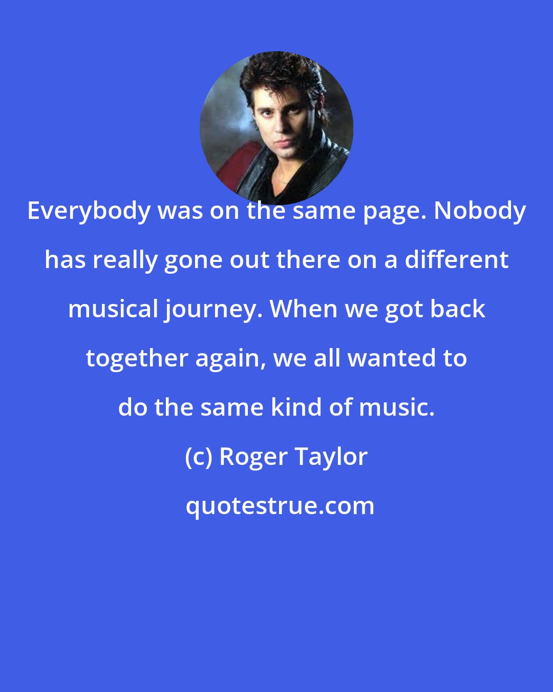 Roger Taylor: Everybody was on the same page. Nobody has really gone out there on a different musical journey. When we got back together again, we all wanted to do the same kind of music.