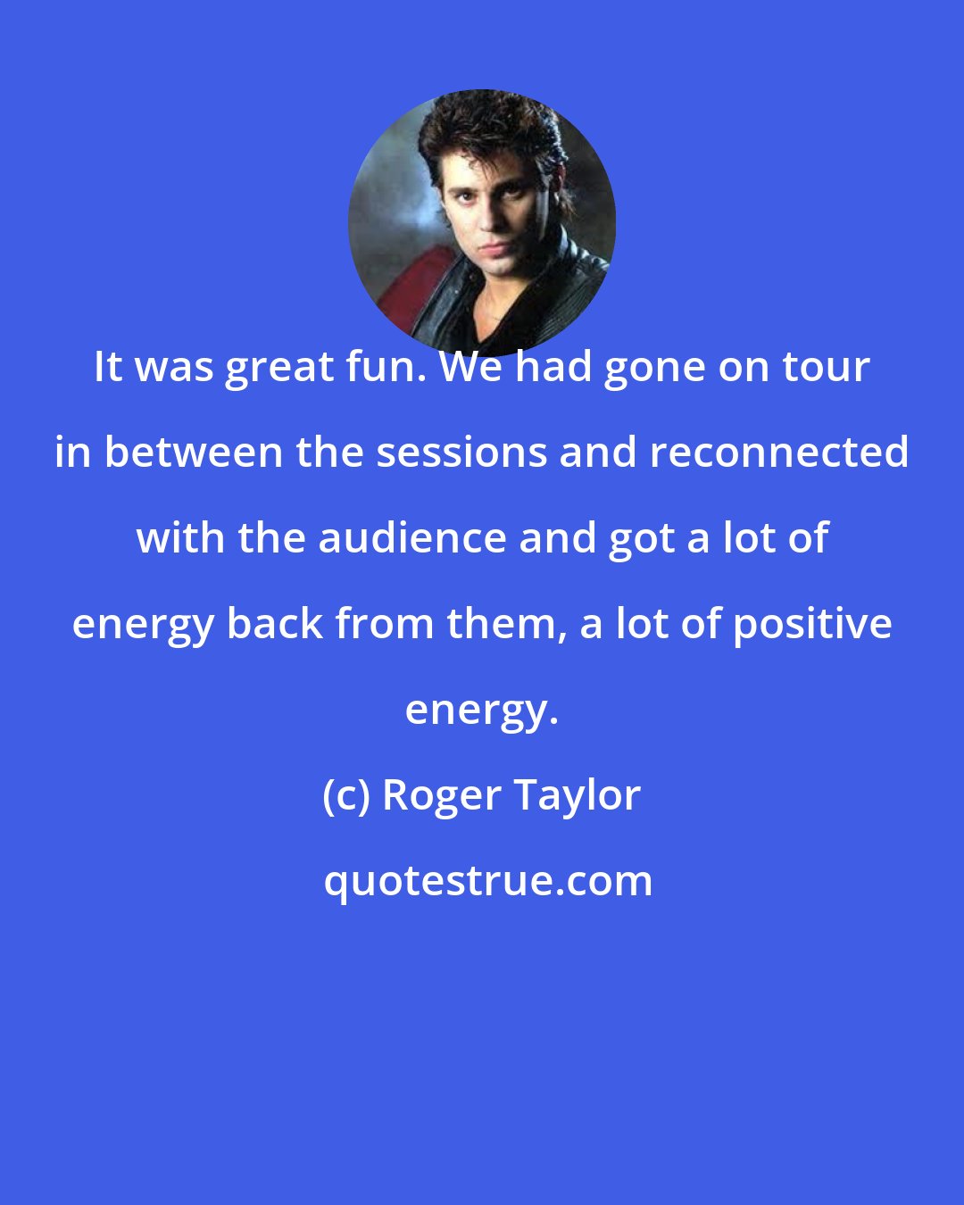 Roger Taylor: It was great fun. We had gone on tour in between the sessions and reconnected with the audience and got a lot of energy back from them, a lot of positive energy.