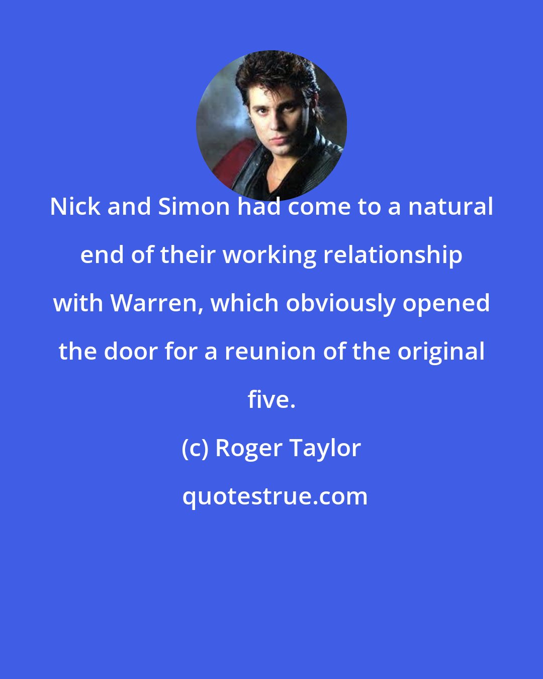 Roger Taylor: Nick and Simon had come to a natural end of their working relationship with Warren, which obviously opened the door for a reunion of the original five.