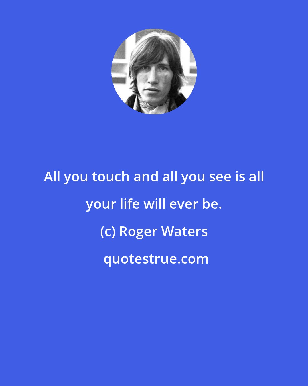 Roger Waters: All you touch and all you see is all your life will ever be.