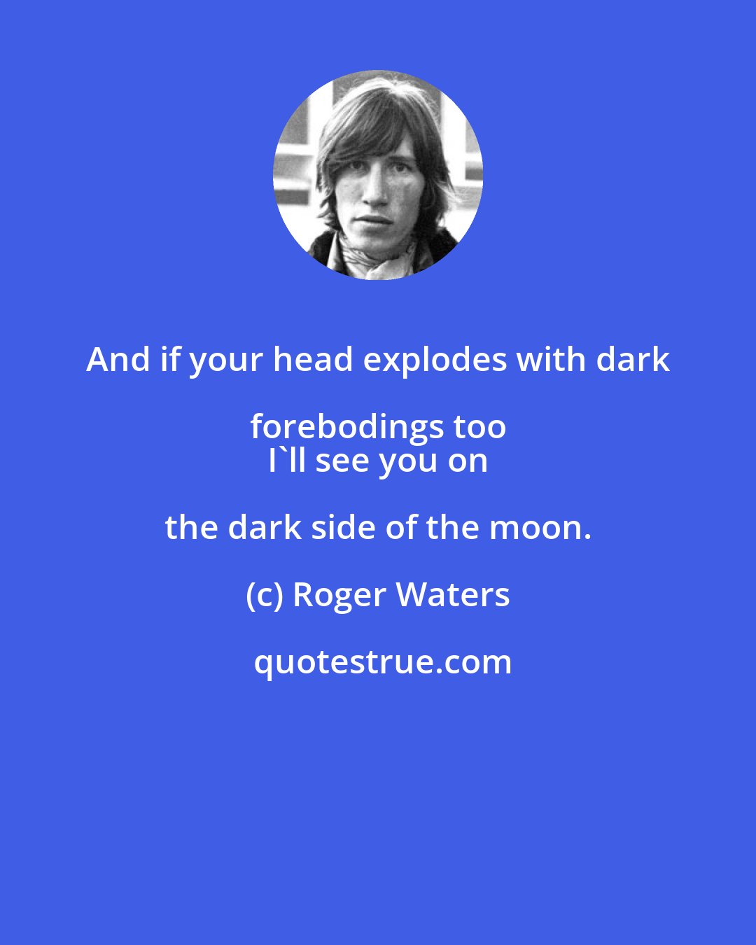 Roger Waters: And if your head explodes with dark forebodings too 
 I'll see you on the dark side of the moon.