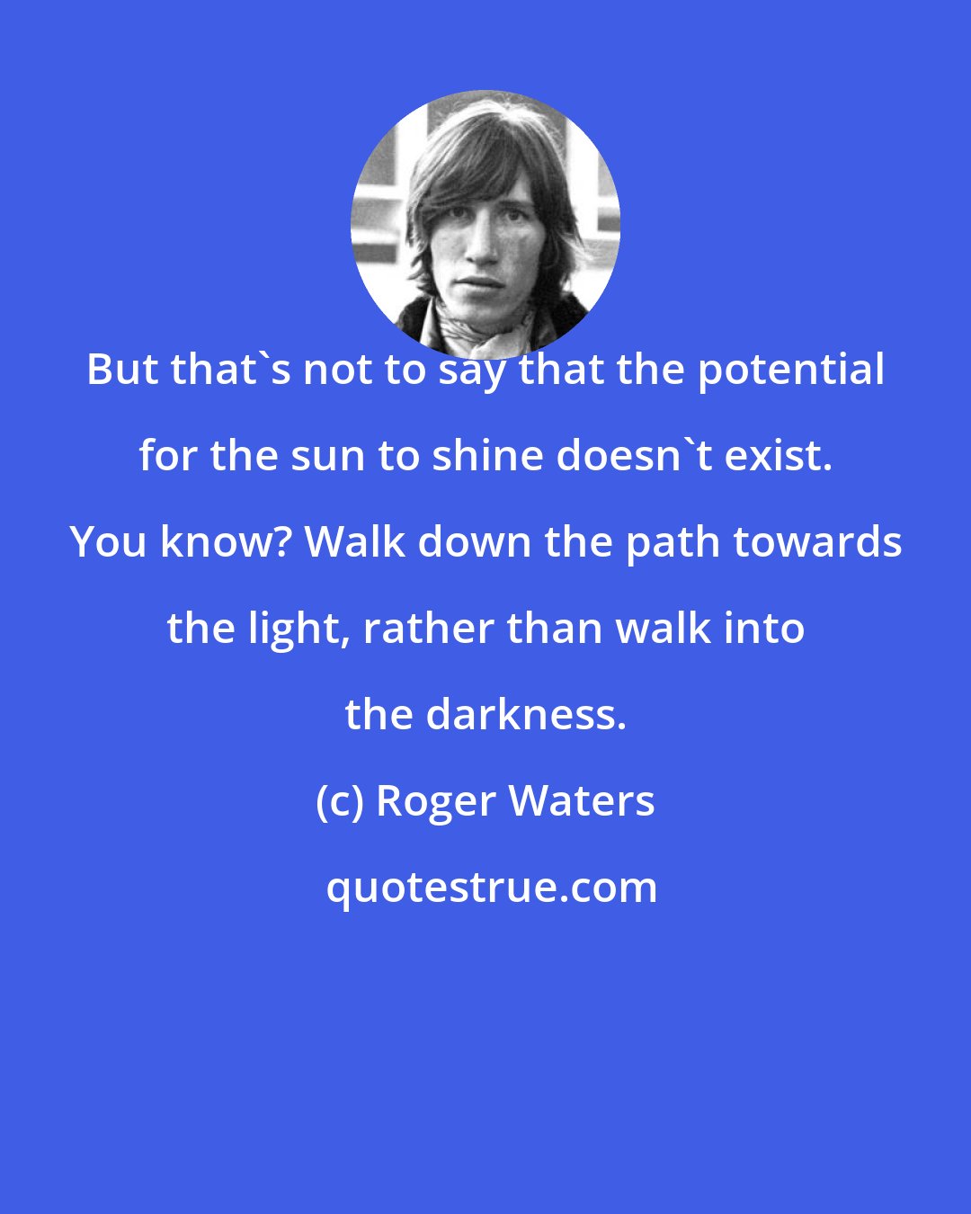 Roger Waters: But that's not to say that the potential for the sun to shine doesn't exist. You know? Walk down the path towards the light, rather than walk into the darkness.