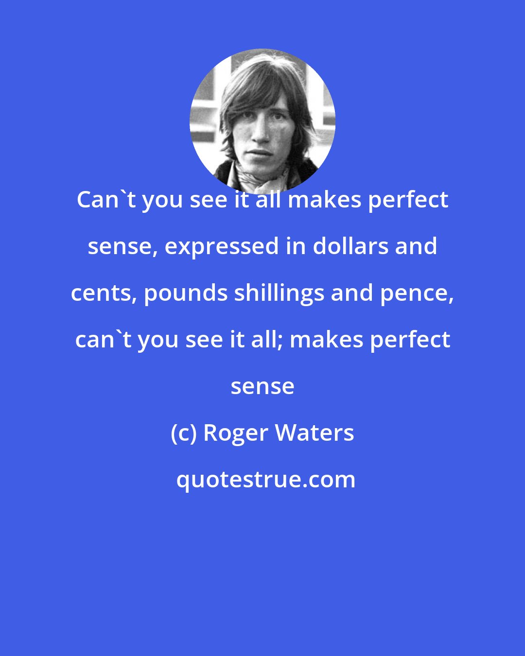 Roger Waters: Can't you see it all makes perfect sense, expressed in dollars and cents, pounds shillings and pence, can't you see it all; makes perfect sense