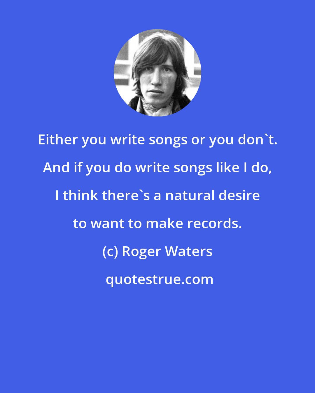 Roger Waters: Either you write songs or you don't. And if you do write songs like I do, I think there's a natural desire to want to make records.