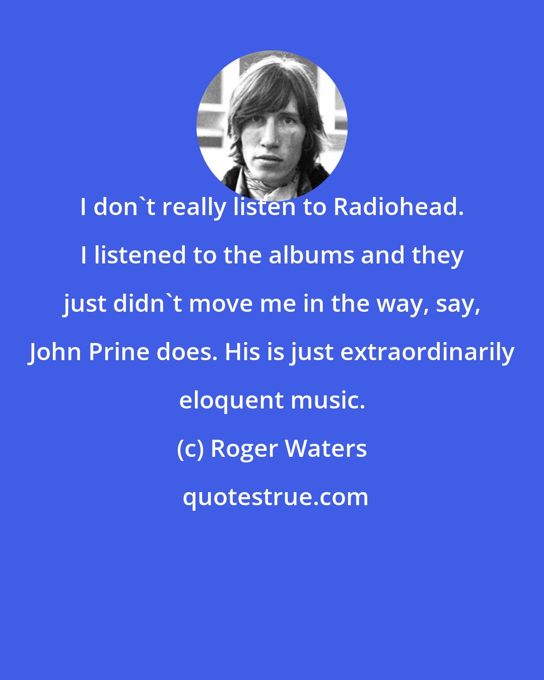 Roger Waters: I don't really listen to Radiohead. I listened to the albums and they just didn't move me in the way, say, John Prine does. His is just extraordinarily eloquent music.