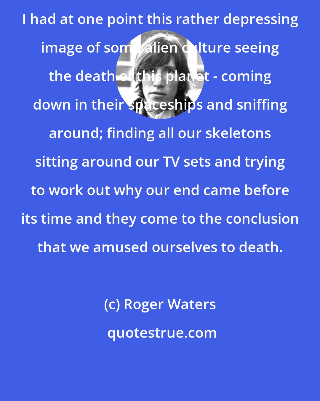 Roger Waters: I had at one point this rather depressing image of some alien culture seeing the death of this planet - coming down in their spaceships and sniffing around; finding all our skeletons sitting around our TV sets and trying to work out why our end came before its time and they come to the conclusion that we amused ourselves to death.