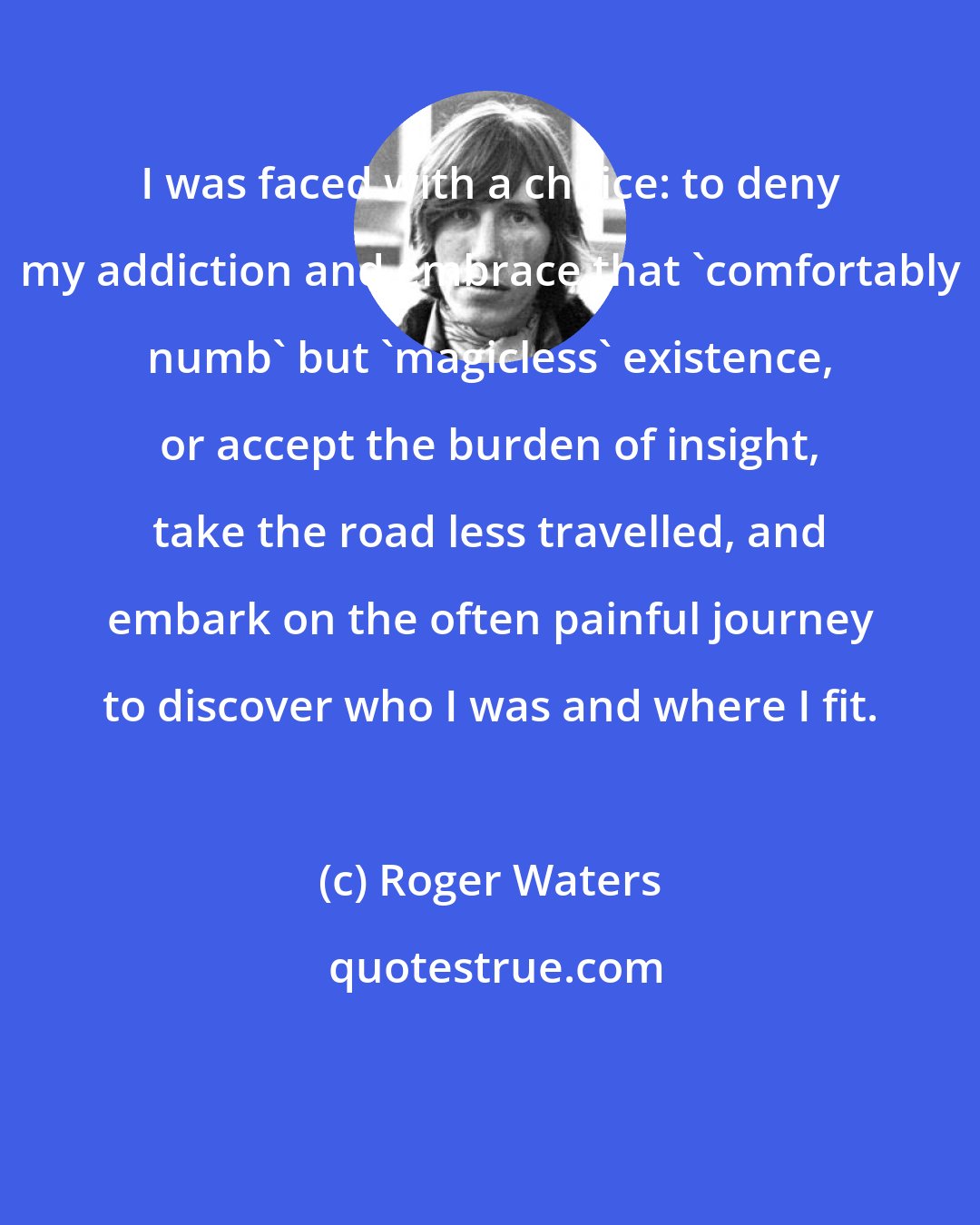 Roger Waters: I was faced with a choice: to deny my addiction and embrace that 'comfortably numb' but 'magicless' existence, or accept the burden of insight, take the road less travelled, and embark on the often painful journey to discover who I was and where I fit.