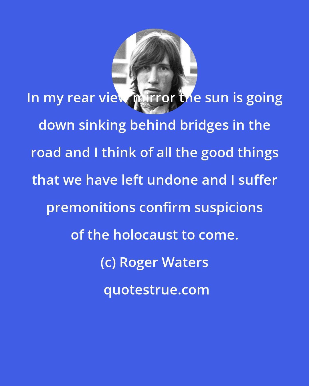 Roger Waters: In my rear view mirror the sun is going down sinking behind bridges in the road and I think of all the good things that we have left undone and I suffer premonitions confirm suspicions of the holocaust to come.