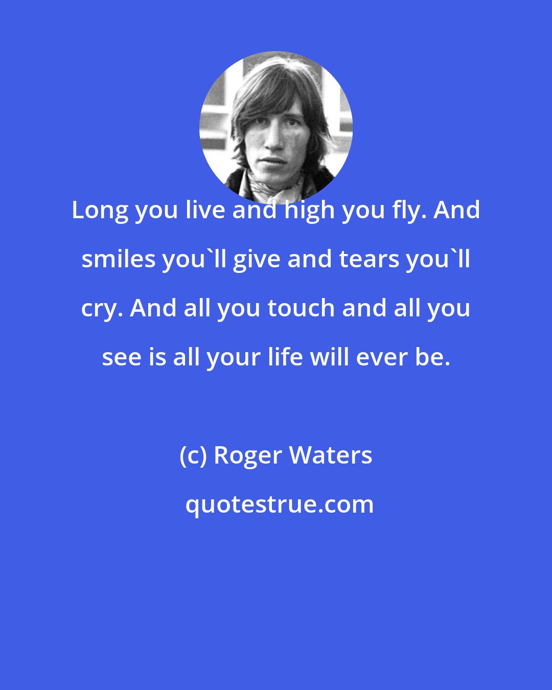 Roger Waters: Long you live and high you fly. And smiles you'll give and tears you'll cry. And all you touch and all you see is all your life will ever be.