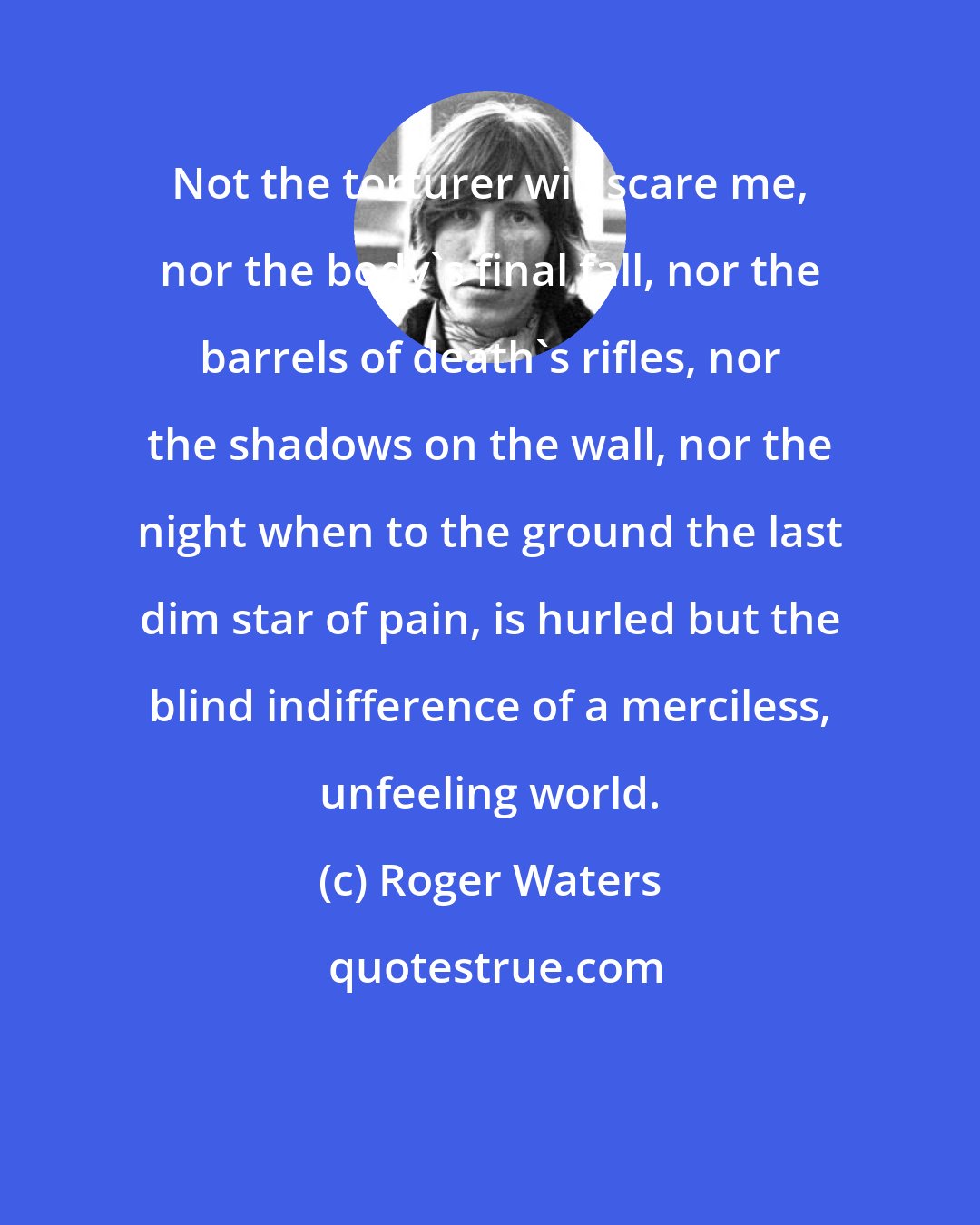 Roger Waters: Not the torturer will scare me, nor the body's final fall, nor the barrels of death's rifles, nor the shadows on the wall, nor the night when to the ground the last dim star of pain, is hurled but the blind indifference of a merciless, unfeeling world.