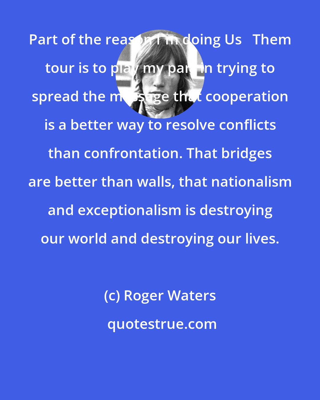 Roger Waters: Part of the reason I'm doing Us + Them tour is to play my part in trying to spread the message that cooperation is a better way to resolve conflicts than confrontation. That bridges are better than walls, that nationalism and exceptionalism is destroying our world and destroying our lives.