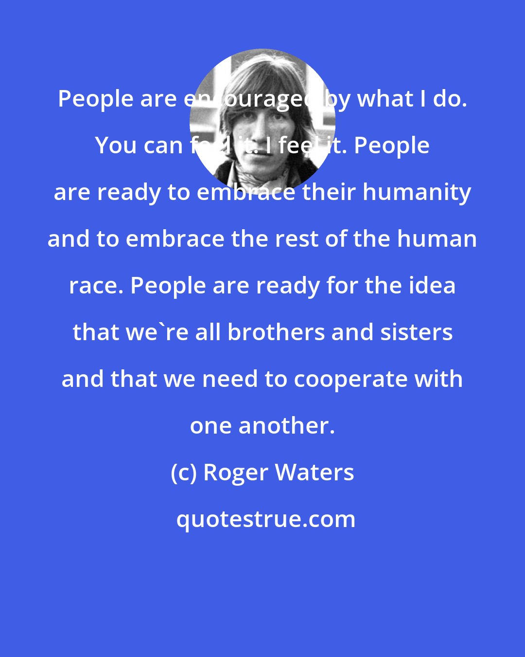 Roger Waters: People are encouraged by what I do. You can feel it. I feel it. People are ready to embrace their humanity and to embrace the rest of the human race. People are ready for the idea that we're all brothers and sisters and that we need to cooperate with one another.