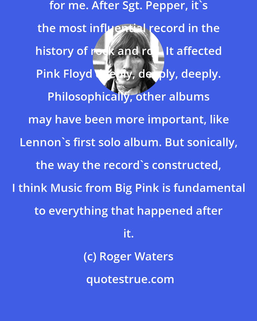 Roger Waters: That one record changed everything for me. After Sgt. Pepper, it's the most influential record in the history of rock and roll. It affected Pink Floyd deeply, deeply, deeply. Philosophically, other albums may have been more important, like Lennon's first solo album. But sonically, the way the record's constructed, I think Music from Big Pink is fundamental to everything that happened after it.